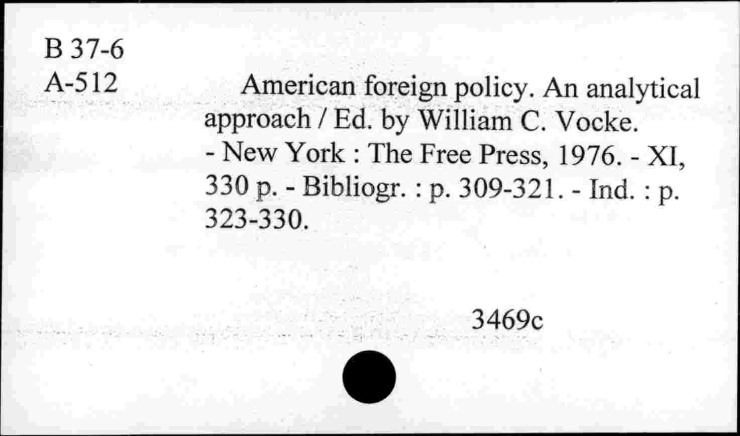 ﻿B 37-6
A-512
American foreign policy. An analytical approach / Ed. by William C. Vocke.
- New York : The Free Press, 1976. - XI, 330 p. - Bibliogr. : p. 309-321. - Ind. : p. 323-330.
3469c